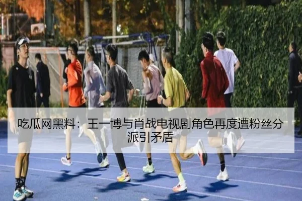 吃瓜网黑料：王一博与肖战电视剧角色再度遭粉丝分派引矛盾